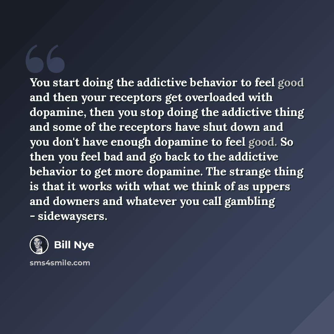 “You start doing the addictive behavior to feel good and then your receptors get overloaded with dopamine, then you stop doing the addictive thing and some of the receptors have shut down and you don't have enough dopamine to feel good. So then you feel bad and go back to the addictive behavior to…” quote by Bill Nye