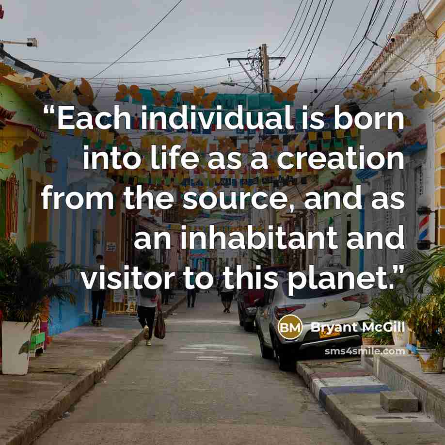 “Each individual is born into life as a creation from the source, and as an inhabitant and visitor to this planet.” quote by Bryant McGill