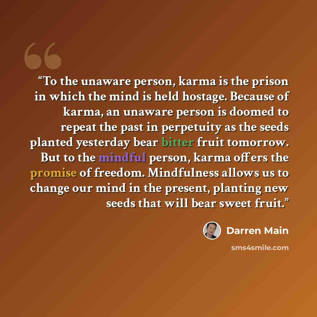 “To the unaware person, karma is the prison in which the mind is held hostage. Because of karma, an unaware person is doomed to repeat the past in perpetuity as the seeds planted yesterday bear bitter fruit tomorrow. But to the mindful person, karma offers the promise of freedom. Mindfulness allows…” quote by Darren Main