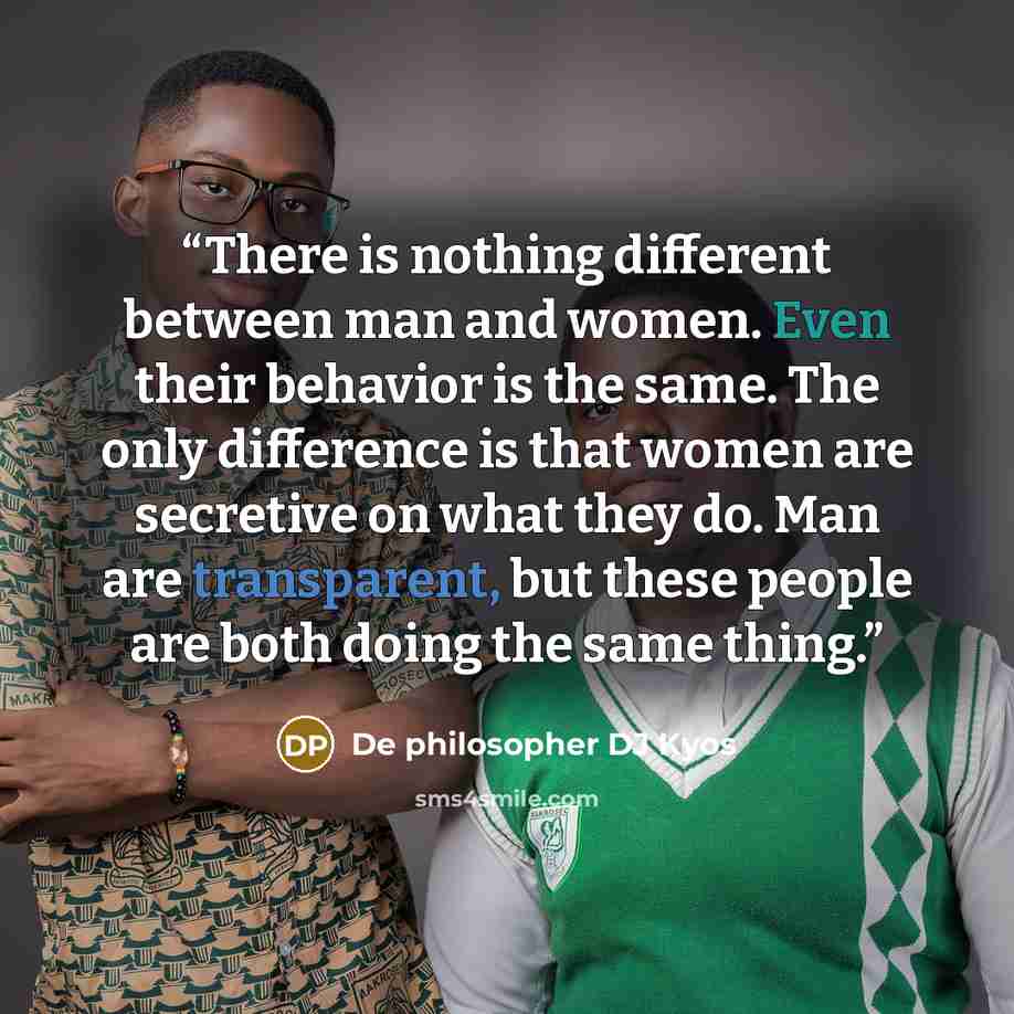 “There is nothing different between man and women. Even their behavior is the same. The only difference is that women are secretive on what they do. Man are transparent, but these people are both doing the same thing.” quote by De philosopher DJ Kyos