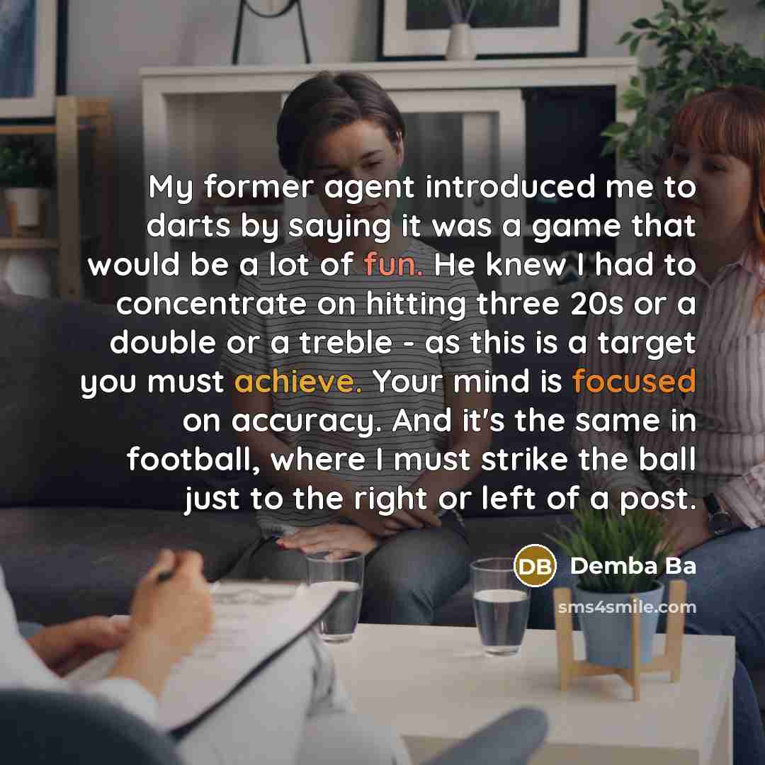 “My former agent introduced me to darts by saying it was a game that would be a lot of fun. He knew I had to concentrate on hitting three 20s or a double or a treble - as this is a target you must achieve. Your mind is focused on accuracy. And it's the same in football, where I must strike the ball…” quote by Demba Ba