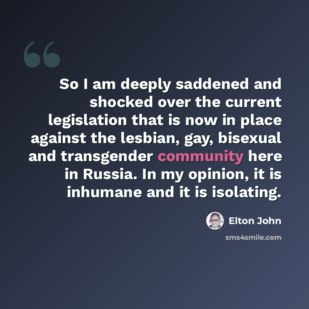 “So I am deeply saddened and shocked over the current legislation that is now in place against the lesbian, gay, bisexual and transgender community here in Russia. In my opinion, it is inhumane and it is isolating.” quote by Elton John