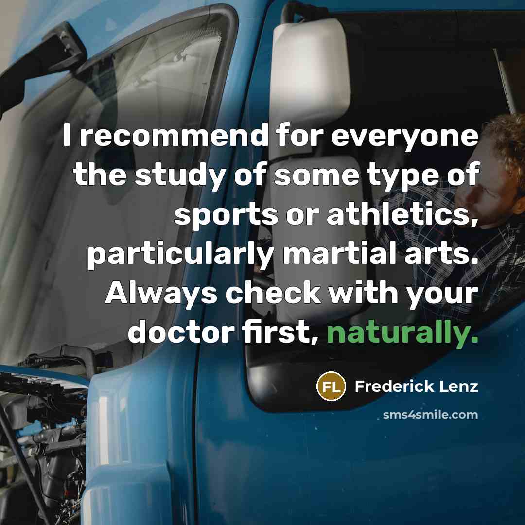 “I recommend for everyone the study of some type of sports or athletics, particularly martial arts. Always check with your doctor first, naturally.” quote by Frederick Lenz
