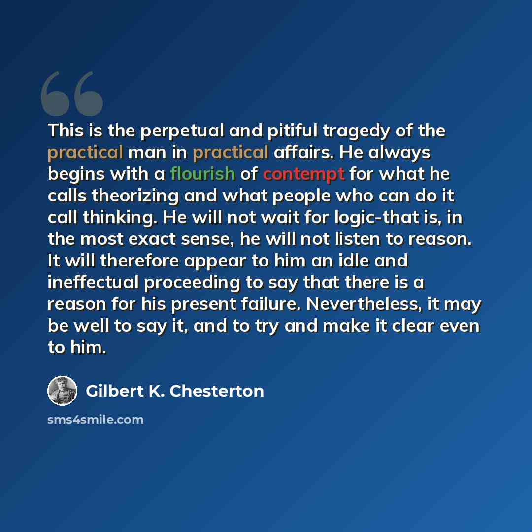 “This is the perpetual and pitiful tragedy of the practical man in practical affairs. He always begins with a flourish of contempt for what he calls theorizing and what people who can do it call thinking. He will not wait for logic-that is, in the most exact sense, he will not listen to reason. It…” quote by Gilbert K. Chesterton
