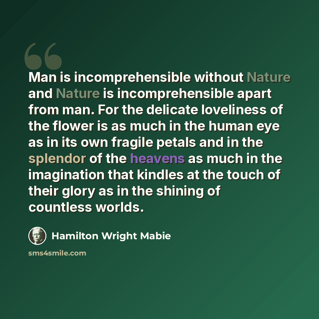 “Man is incomprehensible without Nature and Nature is incomprehensible apart from man. For the delicate loveliness of the flower is as much in the human eye as in its own fragile petals and in the splendor of the heavens as much in the imagination that kindles at the touch of their glory as in the…” quote by Hamilton Wright Mabie