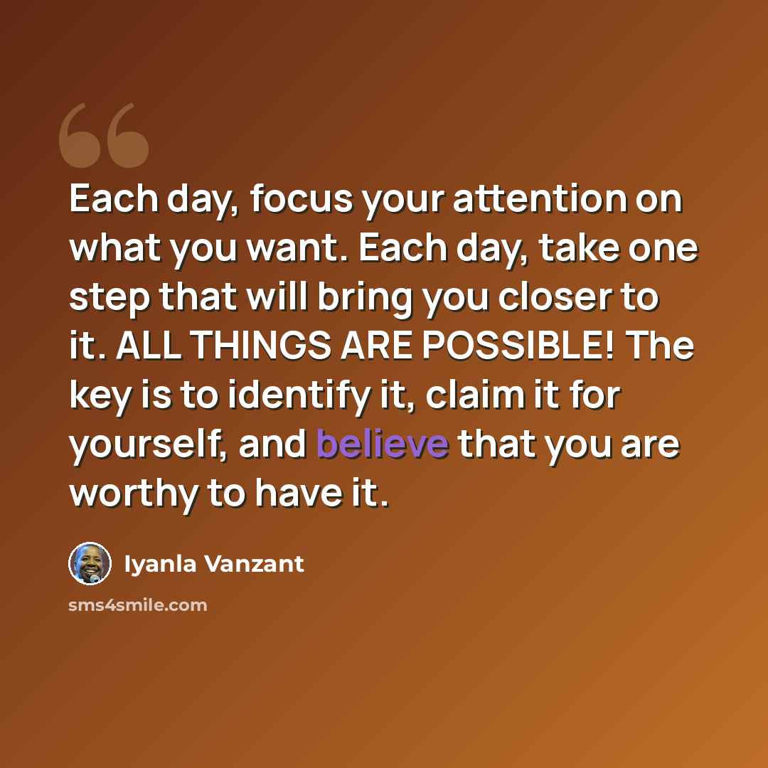 “Each day, focus your attention on what you want. Each day, take one step that will bring you closer to it. ALL THINGS ARE POSSIBLE! The key is to identify it, claim it for yourself, and believe that you are worthy to have it.” quote by Iyanla Vanzant