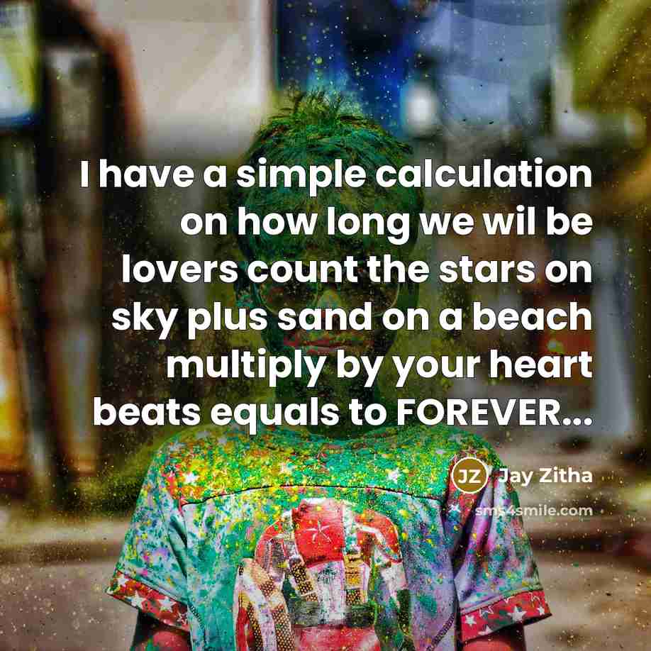 “I have a simple calculation on how long we wil be lovers count the stars on sky plus sand on a beach multiply by your heart beats equals to FOREVER...” quote by Jay Zitha