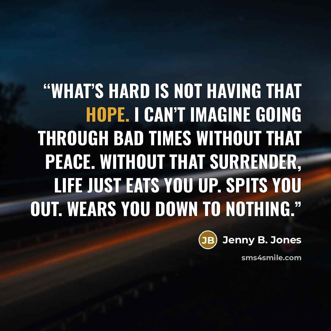 “What’s hard is not having that hope. I can’t imagine going through bad times without that peace. Without that surrender, life just eats you up. Spits you out. Wears you down to nothing.” quote by Jenny B. Jones