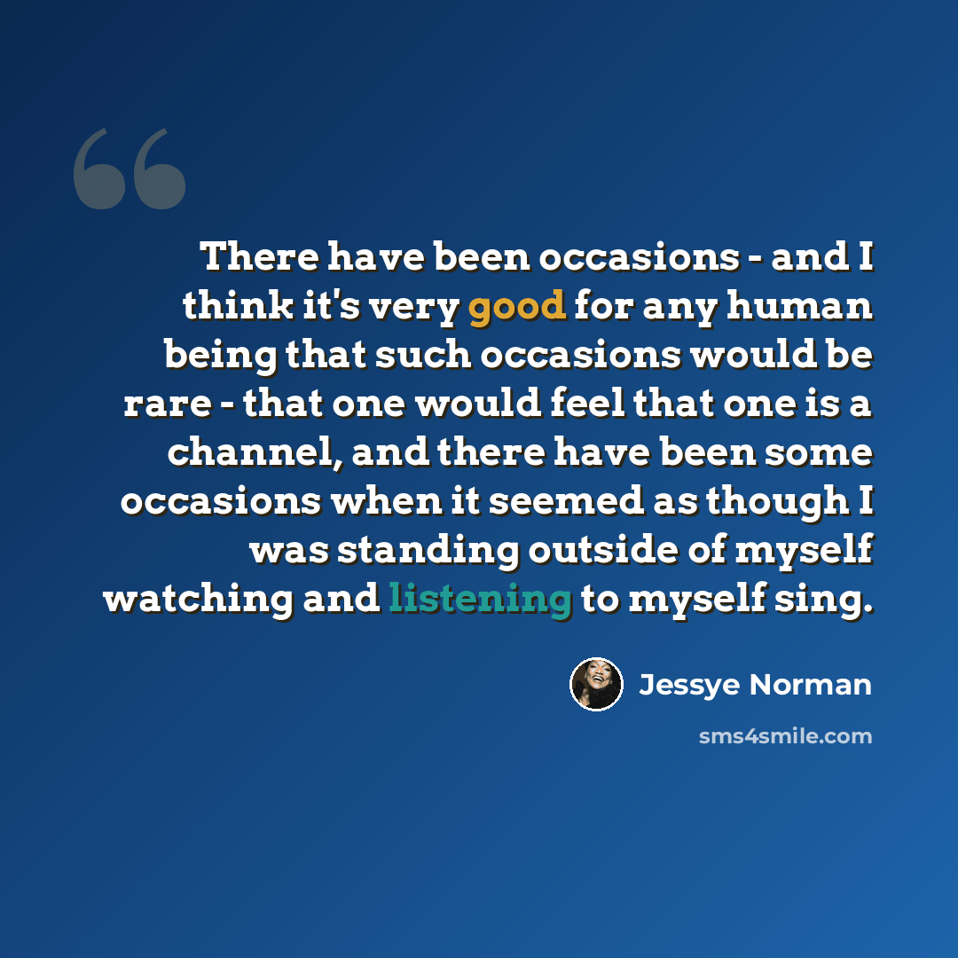 “There have been occasions - and I think it's very good for any human being that such occasions would be rare - that one would feel that one is a channel, and there have been some occasions when it seemed as though I was standing outside of myself watching and listening to myself sing.” quote by Jessye Norman