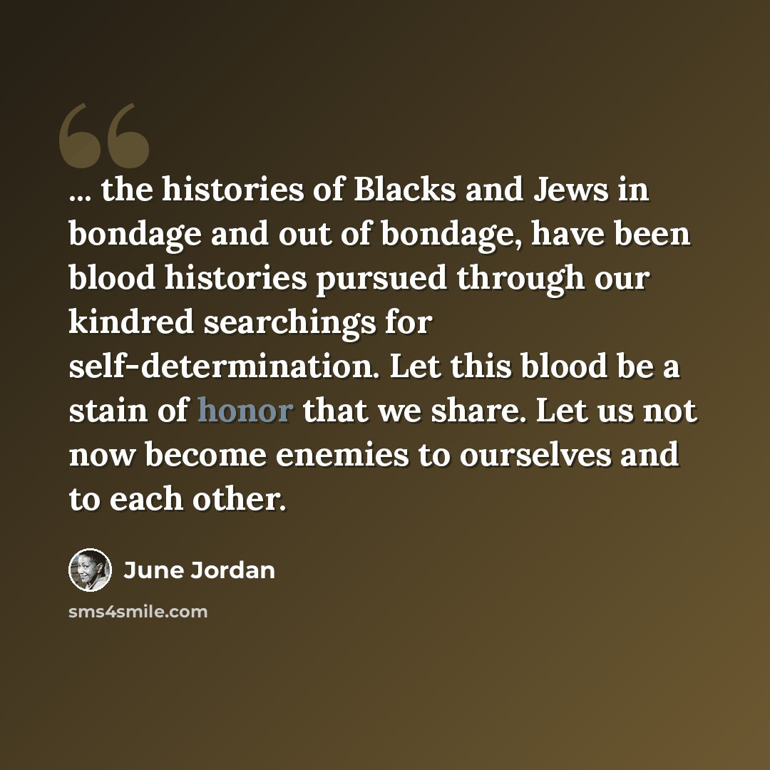 “... the histories of Blacks and Jews in bondage and out of bondage, have been blood histories pursued through our kindred searchings for self-determination. Let this blood be a stain of honor that we share. Let us not now become enemies to ourselves and to each other.” quote by June Jordan