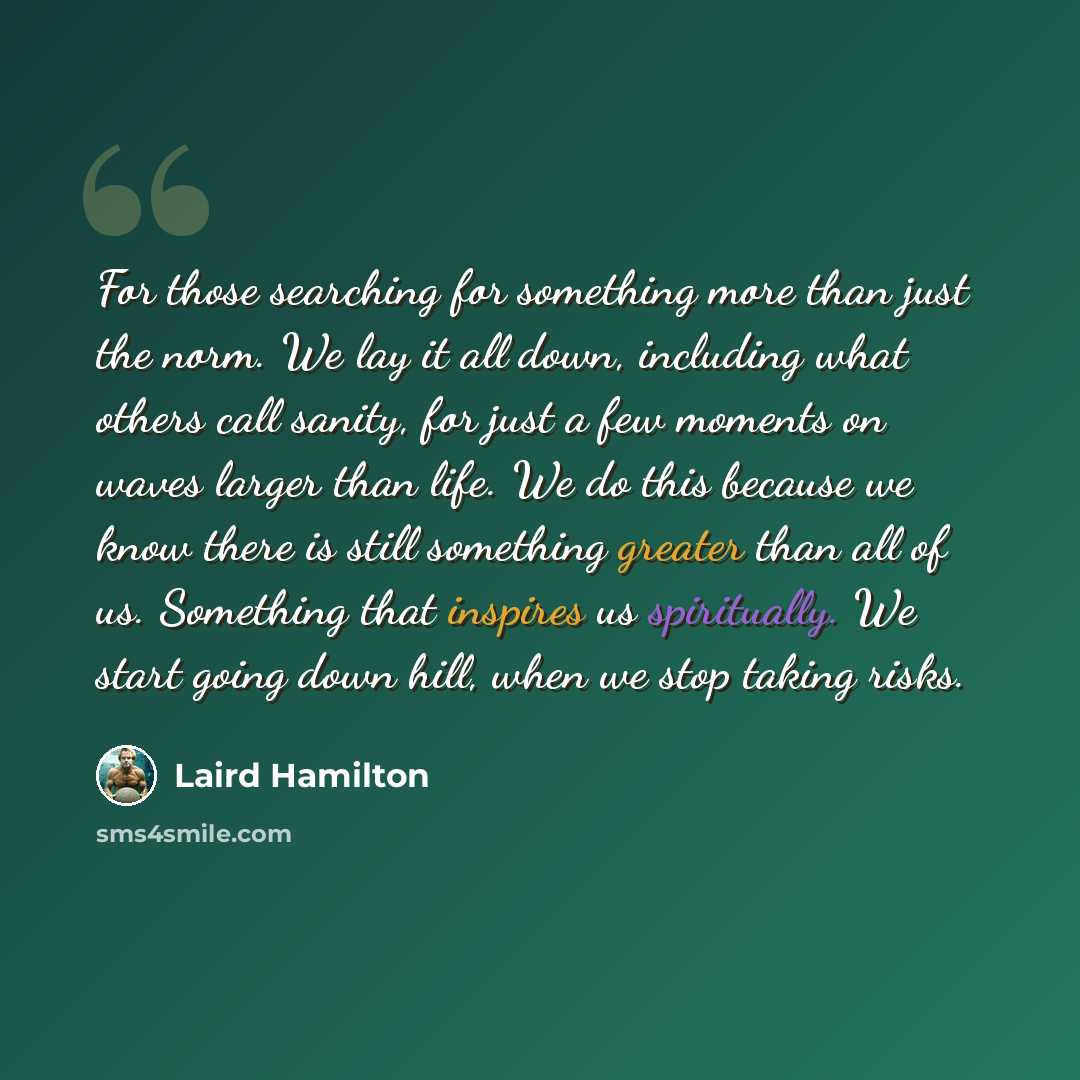 “For those searching for something more than just the norm. We lay it all down, including what others call sanity, for just a few moments on waves larger than life. We do this because we know there is still something greater than all of us. Something that inspires us spiritually. We start going…” quote by Laird Hamilton