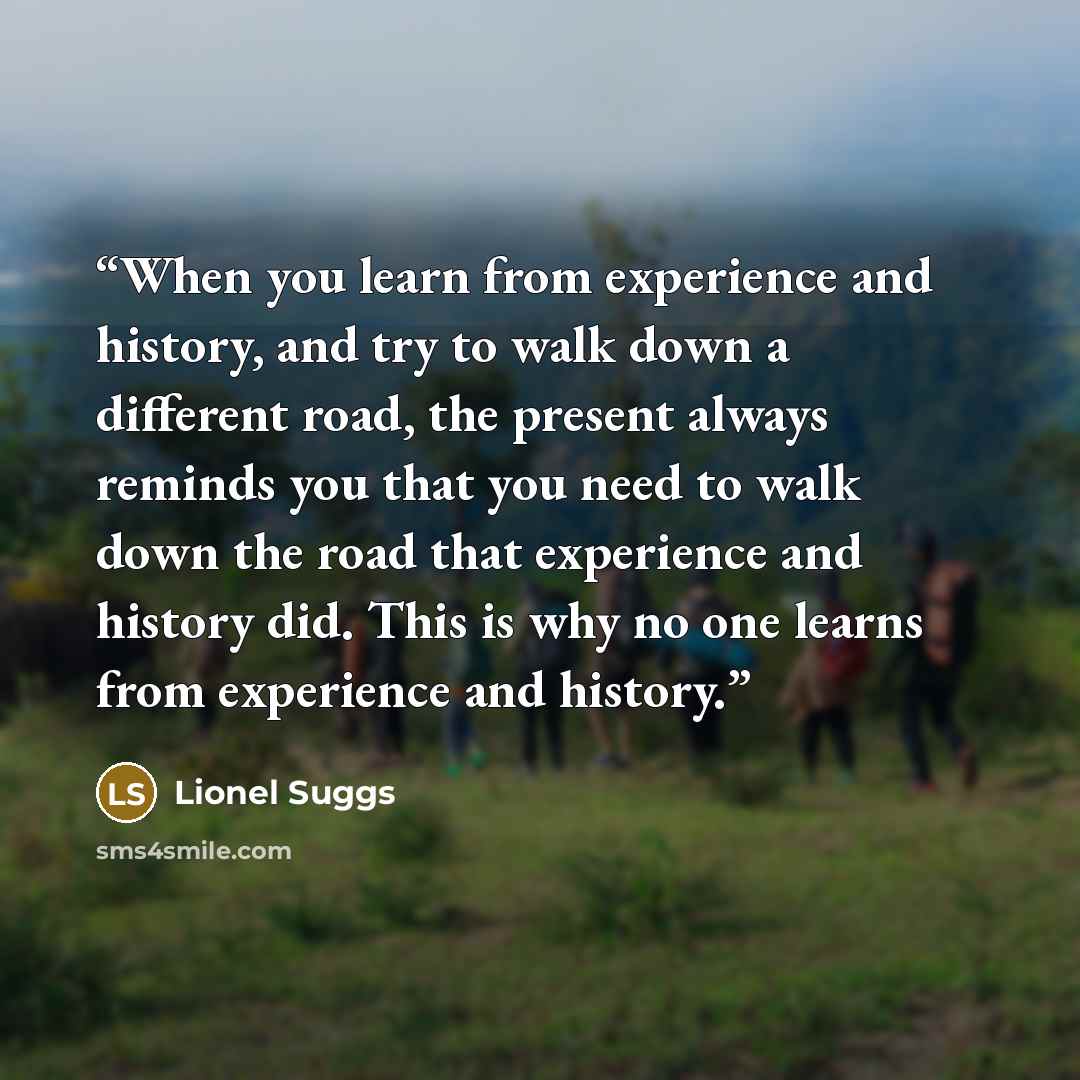 “When you learn from experience and history, and try to walk down a different road, the present always reminds you that you need to walk down the road that experience and history did. This is why no one learns from experience and history.” quote by Lionel Suggs