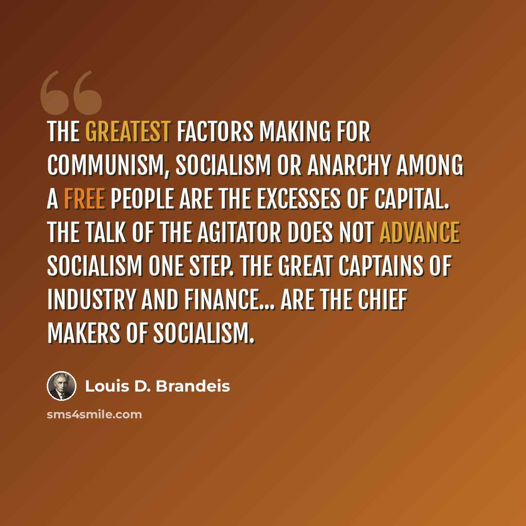 “The greatest factors making for communism, socialism or anarchy among a free people are the excesses of capital. The talk of the agitator does not advance socialism one step. The great captains of industry and finance... are the chief makers of socialism.” quote by Louis D. Brandeis