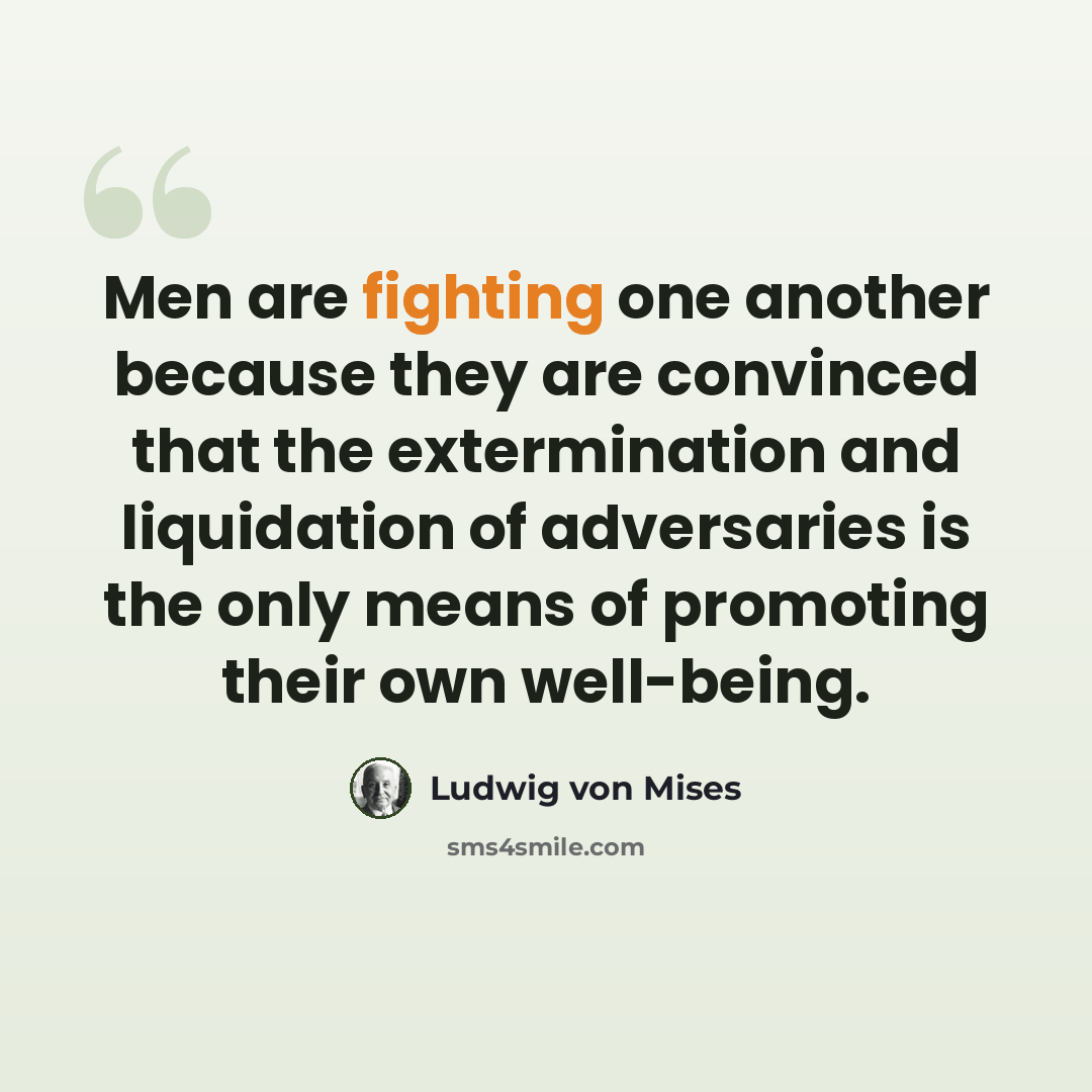 “Men are fighting one another because they are convinced that the extermination and liquidation of adversaries is the only means of promoting their own well-being.” quote by Ludwig von Mises