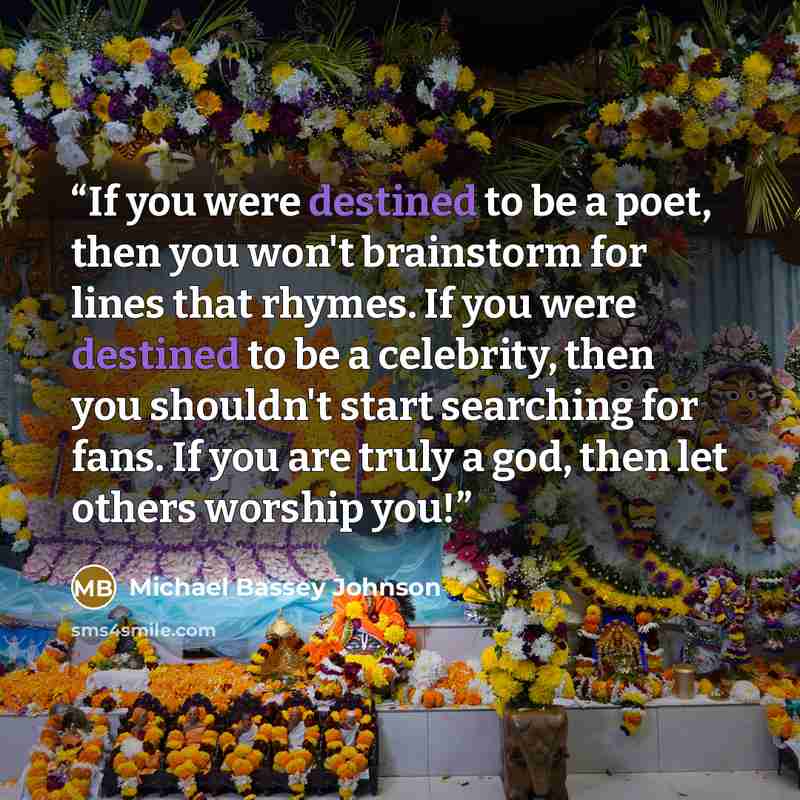 “If you were destined to be a poet, then you won't brainstorm for lines that rhymes. If you were destined to be a celebrity, then you shouldn't start searching for fans. If you are truly a god, then let others worship you!” quote by Michael Bassey Johnson