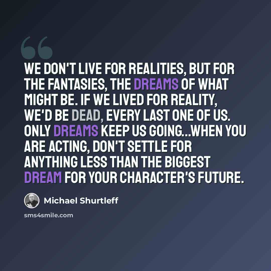“We don't live for realities, but for the fantasies, the dreams of what might be. If we lived for reality, we'd be dead, every last one of us. Only dreams keep us going...When you are acting, don't settle for anything less than the biggest dream for your character's future.” quote by Michael Shurtleff