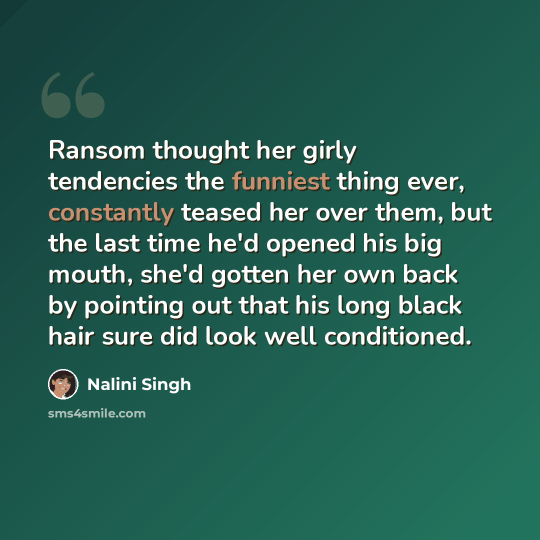 “Ransom thought her girly tendencies the funniest thing ever, constantly teased her over them, but the last time he'd opened his big mouth, she'd gotten her own back by pointing out that his long black hair sure did look well conditioned.” quote by Nalini Singh