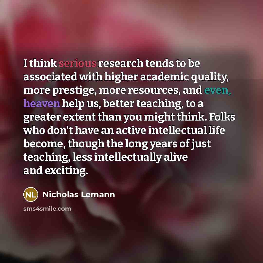 “I think serious research tends to be associated with higher academic quality, more prestige, more resources, and even, heaven help us, better teaching, to a greater extent than you might think. Folks who don't have an active intellectual life become, though the long years of just teaching, less…” quote by Nicholas Lemann