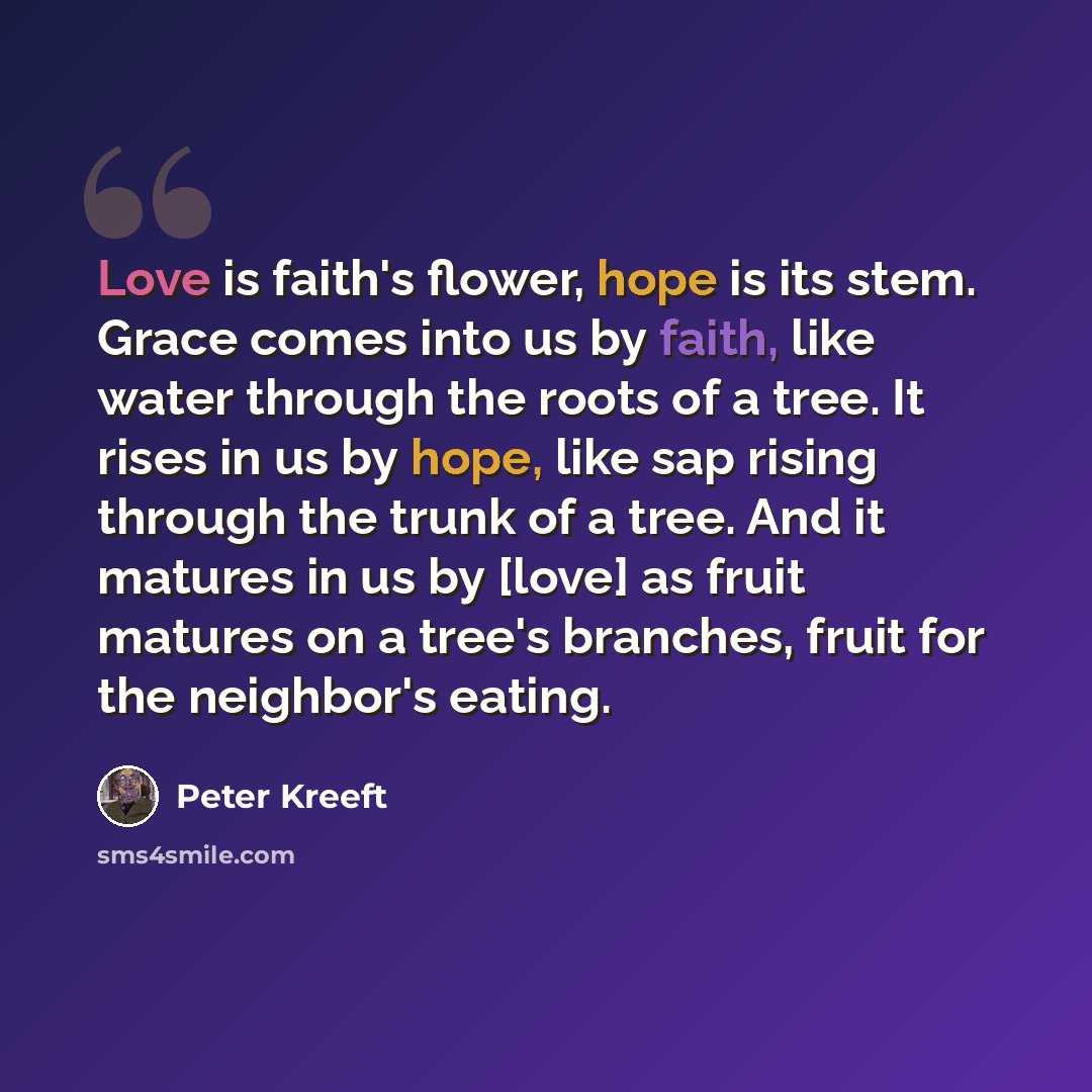“Love is faith's flower, hope is its stem. Grace comes into us by faith, like water through the roots of a tree. It rises in us by hope, like sap rising through the trunk of a tree. And it matures in us by [love] as fruit matures on a tree's branches, fruit for the neighbor's eating.” quote by Peter Kreeft