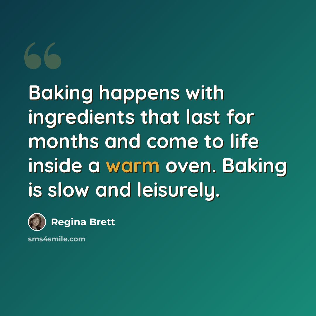 “Baking happens with ingredients that last for months and come to life inside a warm oven. Baking is slow and leisurely.” quote by Regina Brett