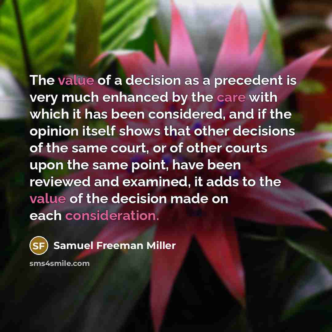 “The value of a decision as a precedent is very much enhanced by the care with which it has been considered, and if the opinion itself shows that other decisions of the same court, or of other courts upon the same point, have been reviewed and examined, it adds to the value of the decision made on…” quote by Samuel Freeman Miller