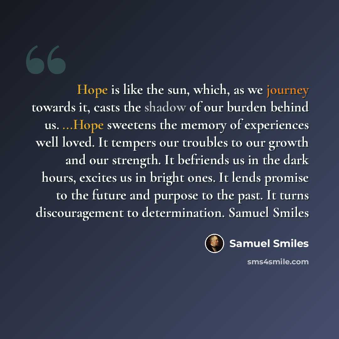 “Hope is like the sun, which, as we journey towards it, casts the shadow of our burden behind us. ...Hope sweetens the memory of experiences well loved. It tempers our troubles to our growth and our strength. It befriends us in the dark hours, excites us in bright ones. It lends promise to the…” quote by Samuel Smiles