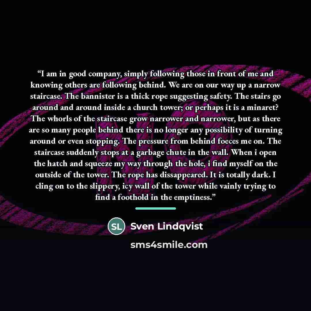 “I am in good company, simply following those in front of me and knowing others are following behind. We are on our way up a narrow staircase. The bannister is a thick rope suggesting safety. The stairs go around and around inside a church tower; or perhaps it is a minaret? The whorls of the…” quote by Sven Lindqvist