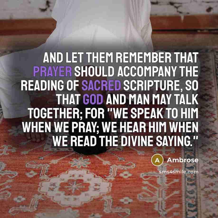 “And let them remember that prayer should accompany the reading of Sacred Scripture, so that God and man may talk together; for "we speak to Him when we pray; we hear Him when we read the divine saying."” quote by Ambrose