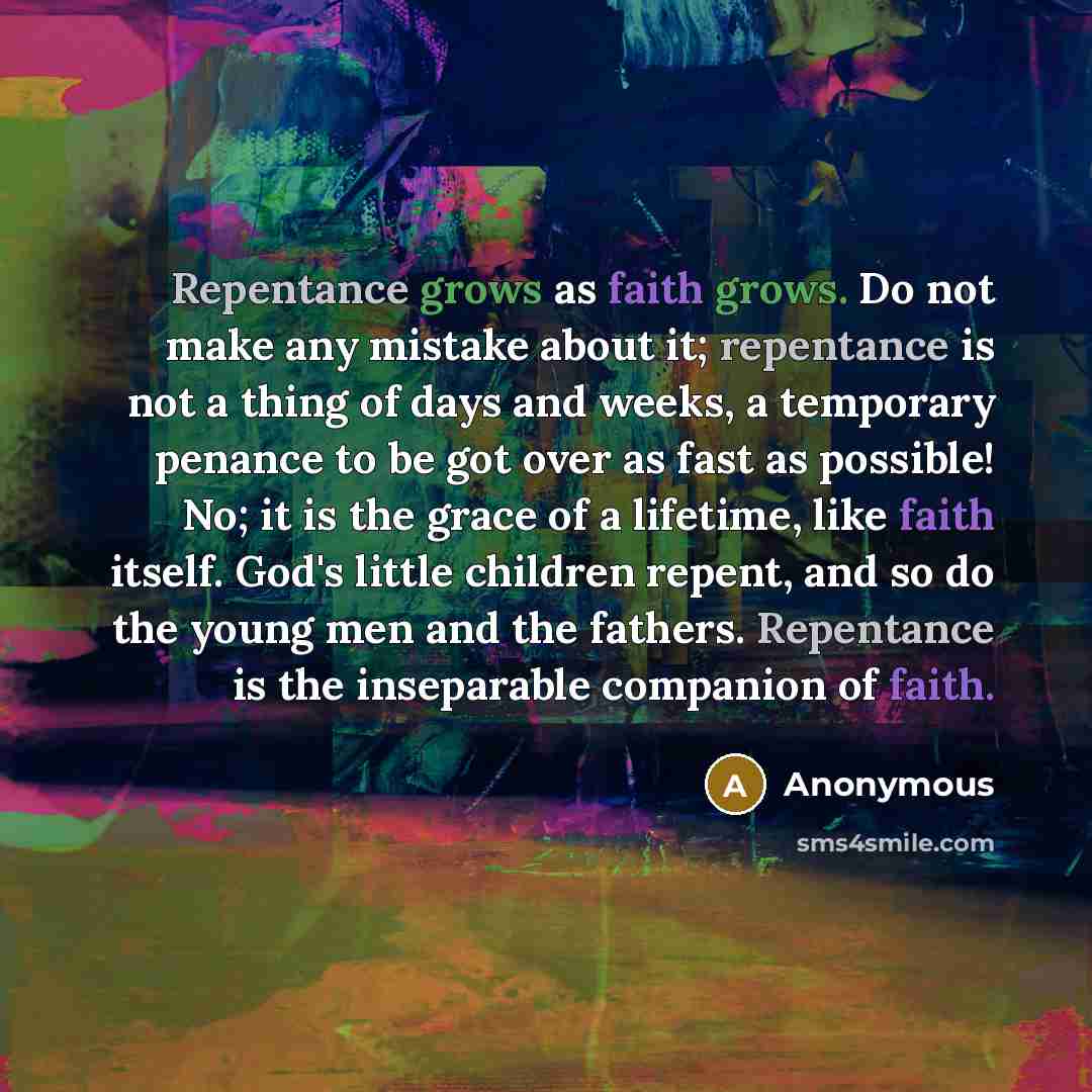 “Repentance grows as faith grows. Do not make any mistake about it; repentance is not a thing of days and weeks, a temporary penance to be got over as fast as possible! No; it is the grace of a lifetime, like faith itself. God's little children repent, and so do the young men and the fathers…” quote by Anonymous