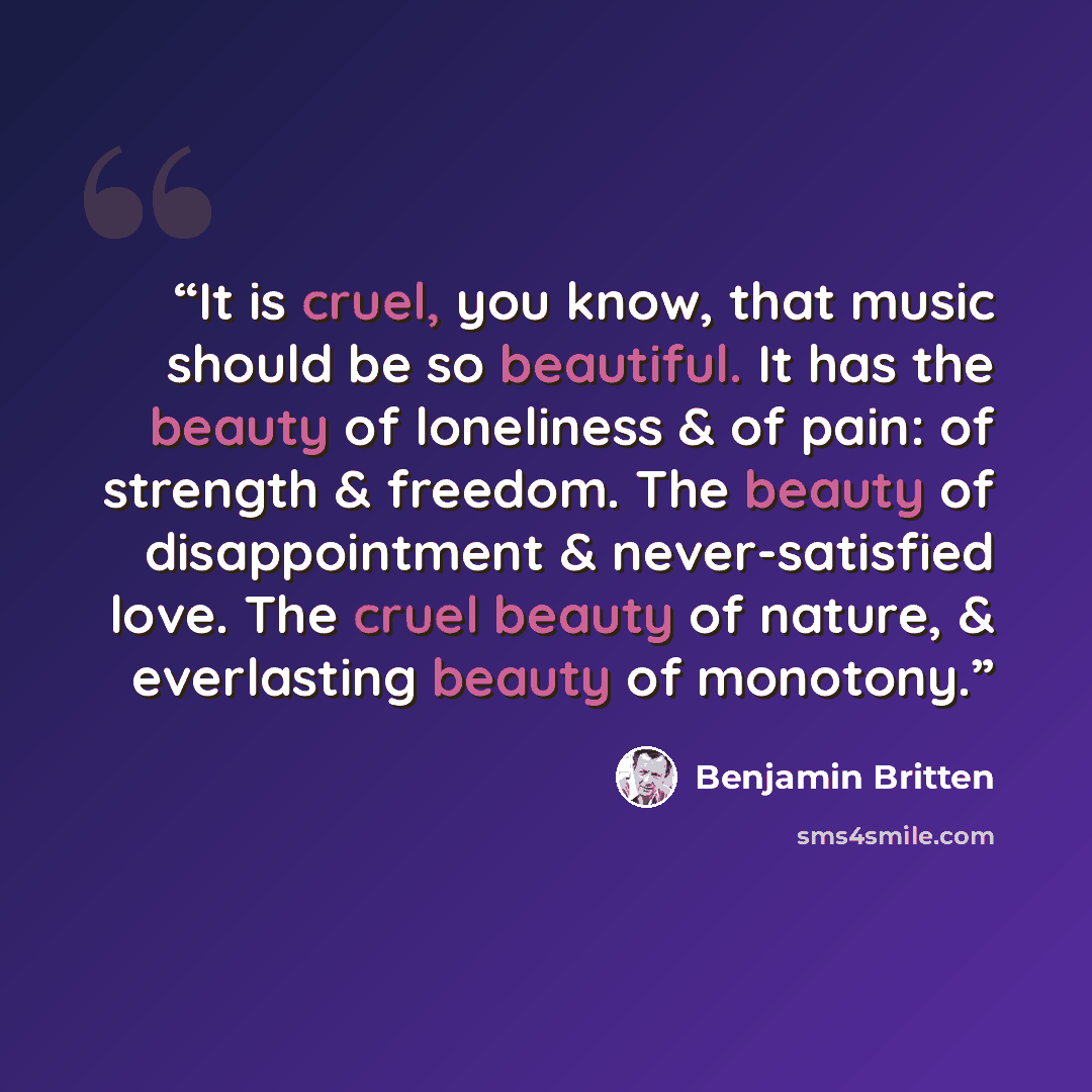 “It is cruel, you know, that music should be so beautiful. It has the beauty of loneliness & of pain: of strength & freedom. The beauty of disappointment & never-satisfied love. The cruel beauty of nature, & everlasting beauty of monotony.” quote by Benjamin Britten