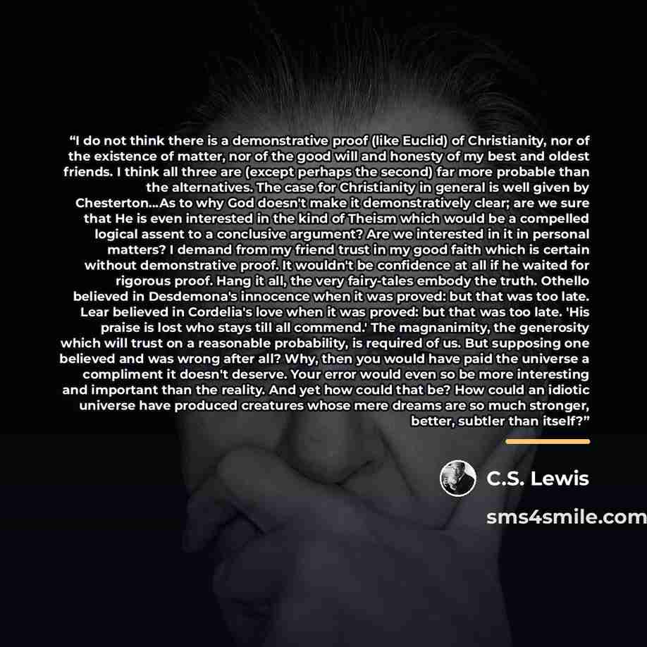 “I do not think there is a demonstrative proof (like Euclid) of Christianity, nor of the existence of matter, nor of the good will and honesty of my best and oldest friends. I think all three are (except perhaps the second) far more probable than the alternatives. The case for Christianity in…” quote by C.S. Lewis