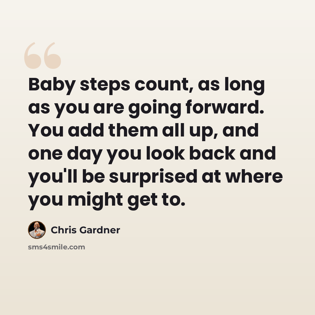 “Baby steps count, as long as you are going forward. You add them all up, and one day you look back and you'll be surprised at where you might get to.” quote by Chris Gardner