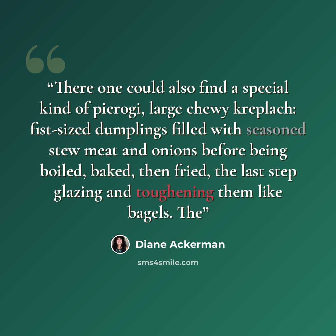 “There one could also find a special kind of pierogi, large chewy kreplach: fist-sized dumplings filled with seasoned stew meat and onions before being boiled, baked, then fried, the last step glazing and toughening them like bagels. The” quote by Diane Ackerman