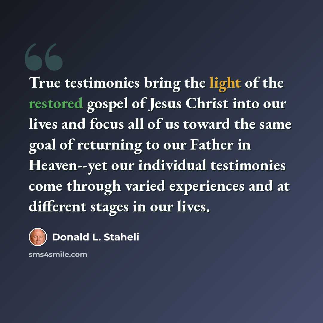 “True testimonies bring the light of the restored gospel of Jesus Christ into our lives and focus all of us toward the same goal of returning to our Father in Heaven--yet our individual testimonies come through varied experiences and at different stages in our lives.” quote by Donald L. Staheli