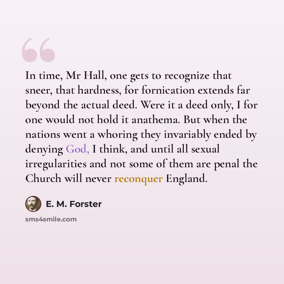 “In time, Mr Hall, one gets to recognize that sneer, that hardness, for fornication extends far beyond the actual deed. Were it a deed only, I for one would not hold it anathema. But when the nations went a whoring they invariably ended by denying God, I think, and until all sexual irregularities…” quote by E. M. Forster