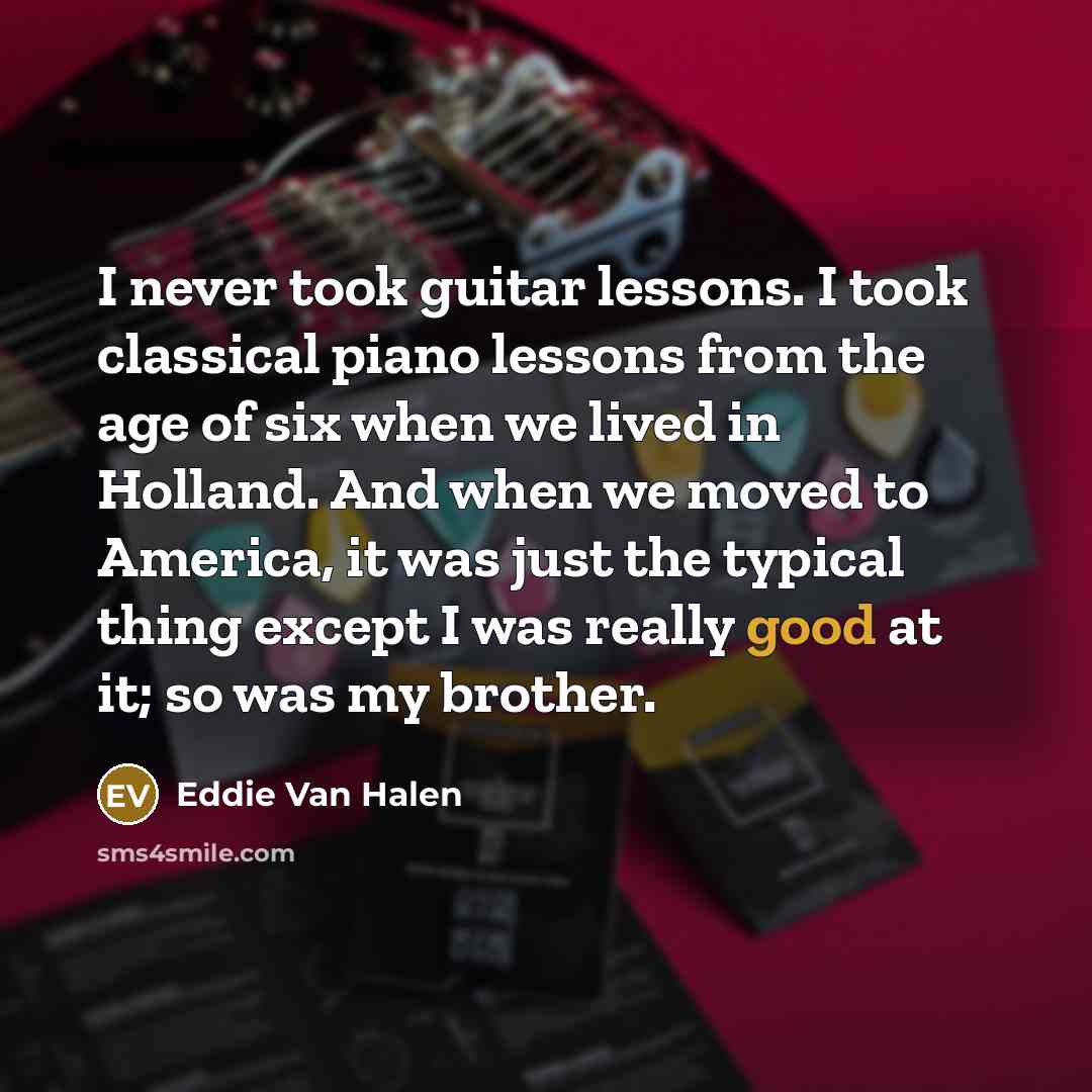 “I never took guitar lessons. I took classical piano lessons from the age of six when we lived in Holland. And when we moved to America, it was just the typical thing except I was really good at it; so was my brother.” quote by Eddie Van Halen