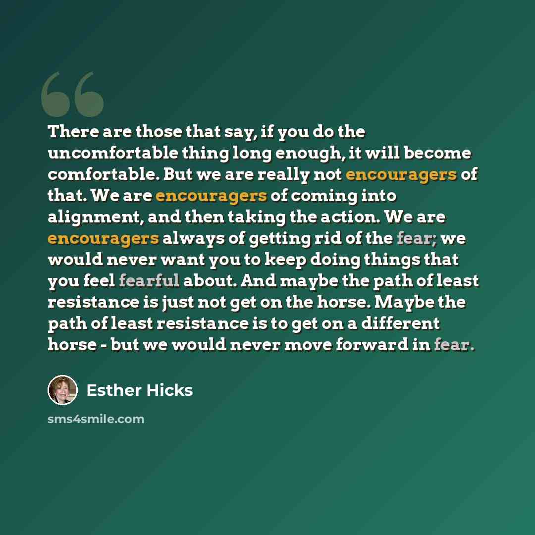“There are those that say, if you do the uncomfortable thing long enough, it will become comfortable. But we are really not encouragers of that. We are encouragers of coming into alignment, and then taking the action. We are encouragers always of getting rid of the fear; we would never want you to…” quote by Esther Hicks