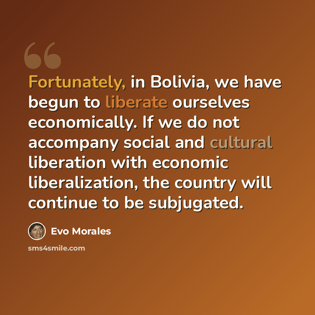 “Fortunately, in Bolivia, we have begun to liberate ourselves economically. If we do not accompany social and cultural liberation with economic liberalization, the country will continue to be subjugated.” quote by Evo Morales
