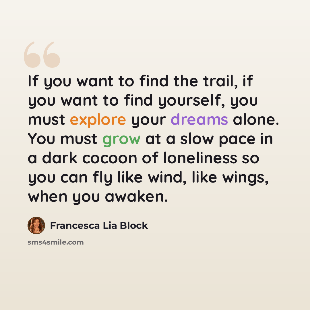 “If you want to find the trail, if you want to find yourself, you must explore your dreams alone. You must grow at a slow pace in a dark cocoon of loneliness so you can fly like wind, like wings, when you awaken.” quote by Francesca Lia Block