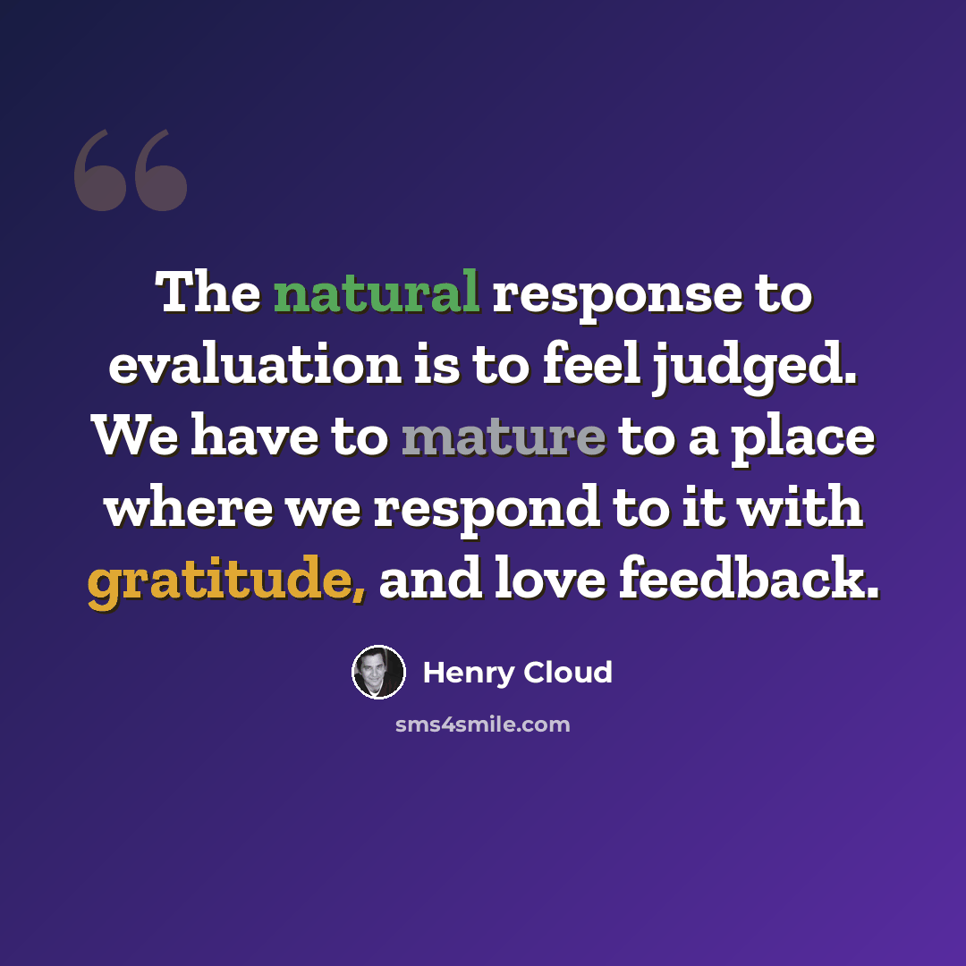 “The natural response to evaluation is to feel judged. We have to mature to a place where we respond to it with gratitude, and love feedback.” quote by Henry Cloud