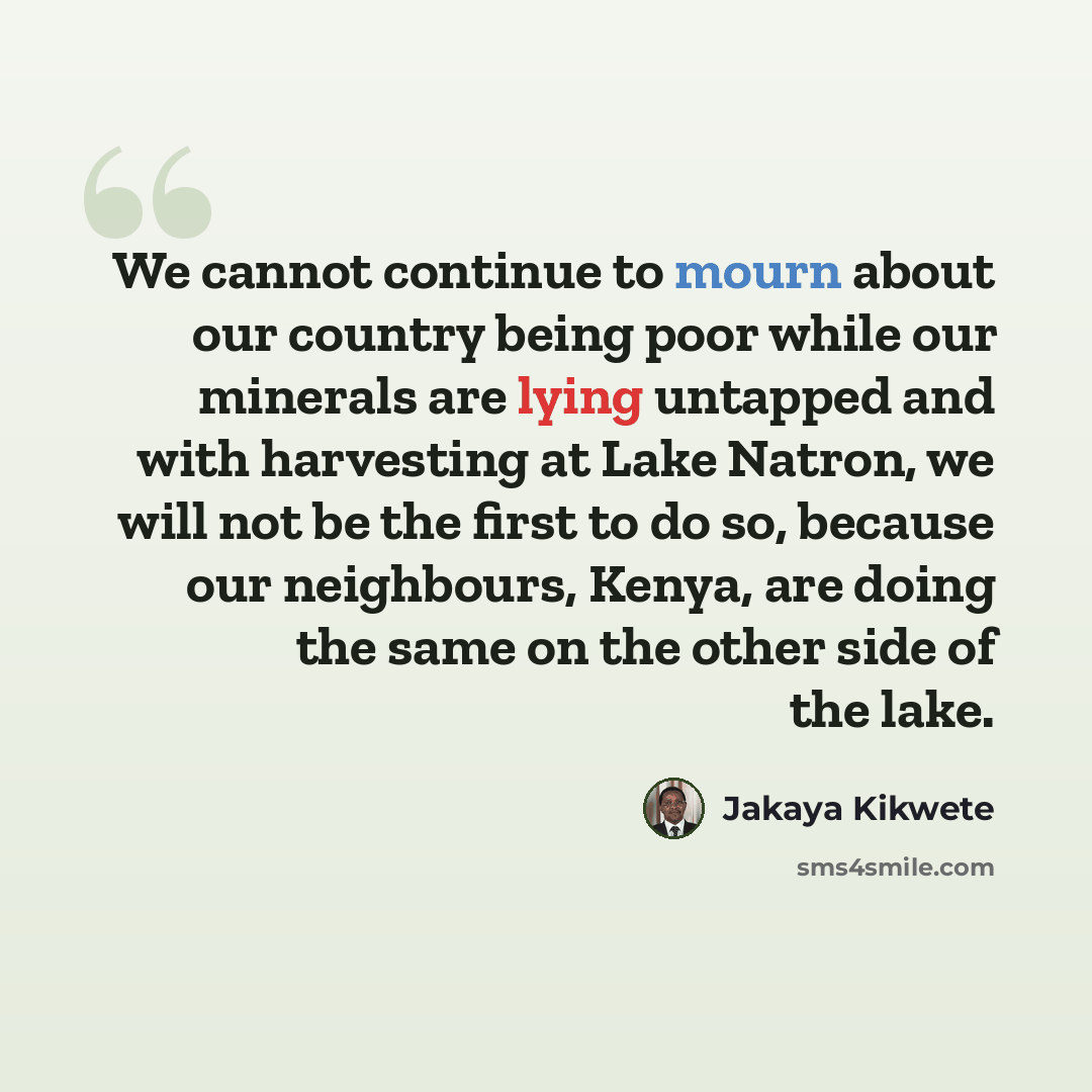 “We cannot continue to mourn about our country being poor while our minerals are lying untapped and with harvesting at Lake Natron, we will not be the first to do so, because our neighbours, Kenya, are doing the same on the other side of the lake.” quote by Jakaya Kikwete