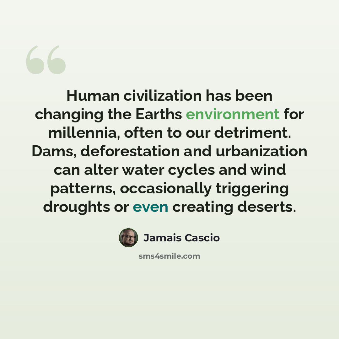 “Human civilization has been changing the Earths environment for millennia, often to our detriment. Dams, deforestation and urbanization can alter water cycles and wind patterns, occasionally triggering droughts or even creating deserts.” quote by Jamais Cascio