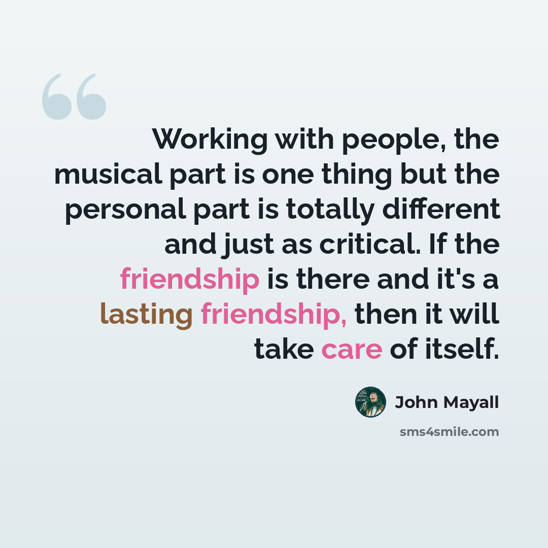 “Working with people, the musical part is one thing but the personal part is totally different and just as critical. If the friendship is there and it's a lasting friendship, then it will take care of itself.” quote by John Mayall