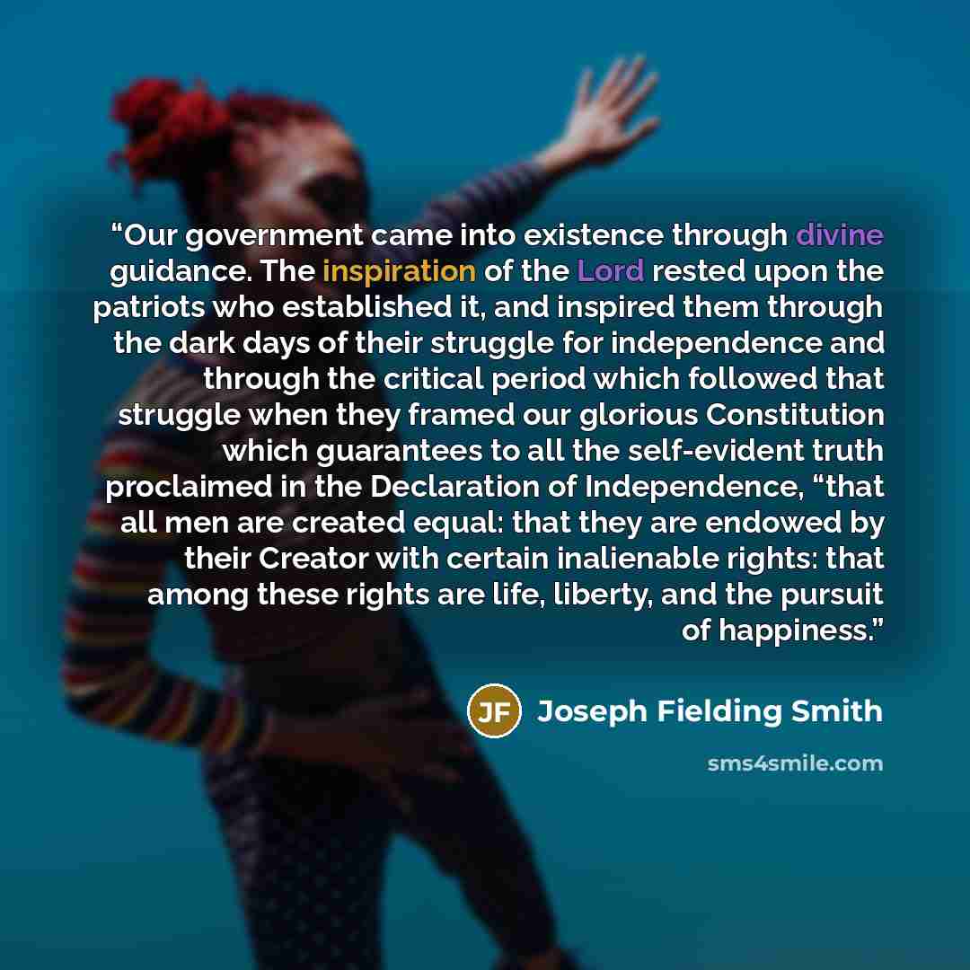 “Our government came into existence through divine guidance. The inspiration of the Lord rested upon the patriots who established it, and inspired them through the dark days of their struggle for independence and through the critical period which followed that struggle when they framed our glorious…” quote by Joseph Fielding Smith
