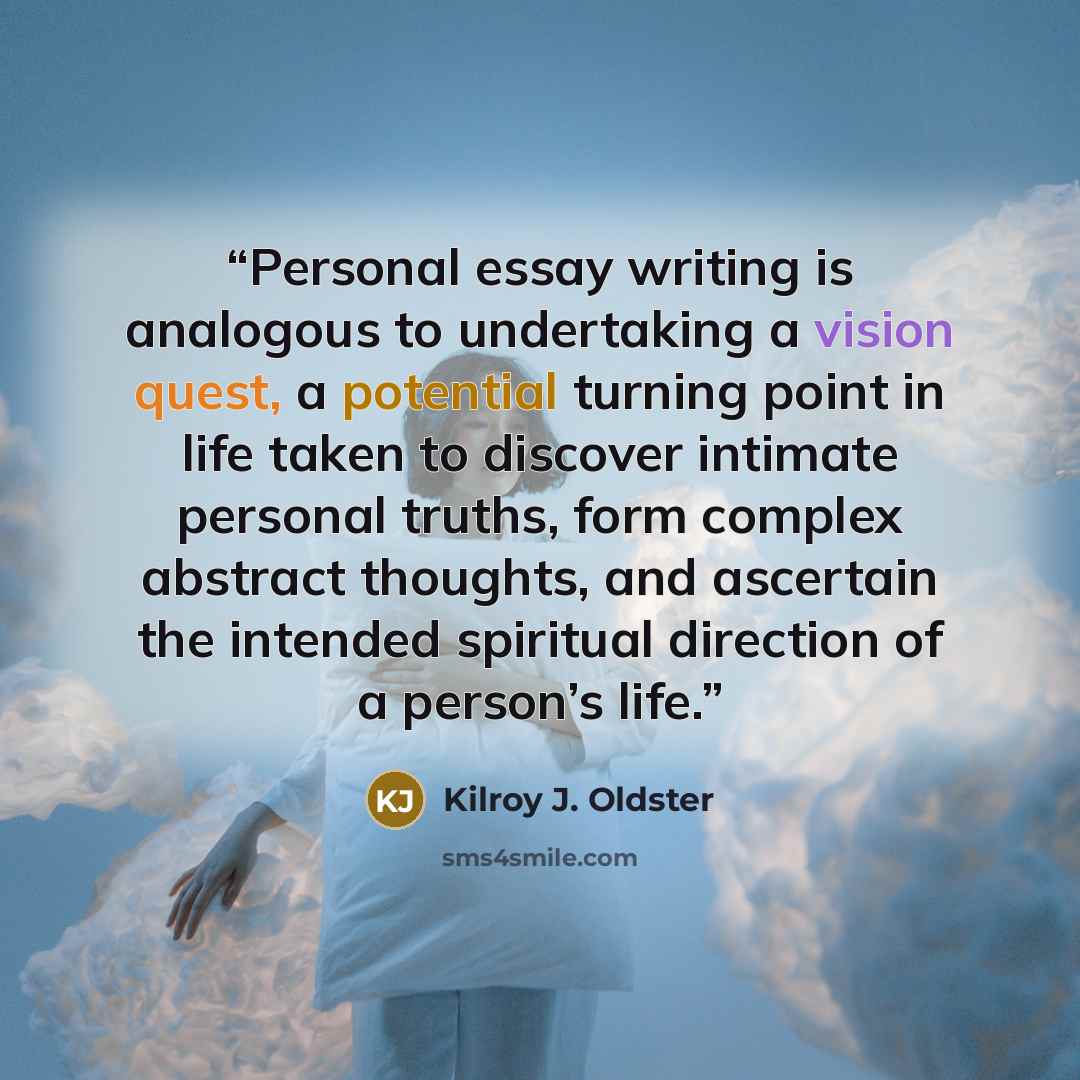 “Personal essay writing is analogous to undertaking a vision quest, a potential turning point in life taken to discover intimate personal truths, form complex abstract thoughts, and ascertain the intended spiritual direction of a person’s life.” quote by Kilroy J. Oldster