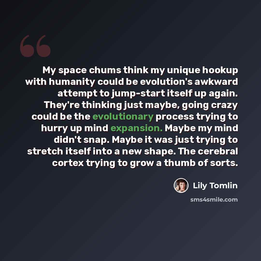“My space chums think my unique hookup with humanity could be evolution's awkward attempt to jump-start itself up again. They're thinking just maybe, going crazy could be the evolutionary process trying to hurry up mind expansion. Maybe my mind didn't snap. Maybe it was just trying to stretch…” quote by Lily Tomlin
