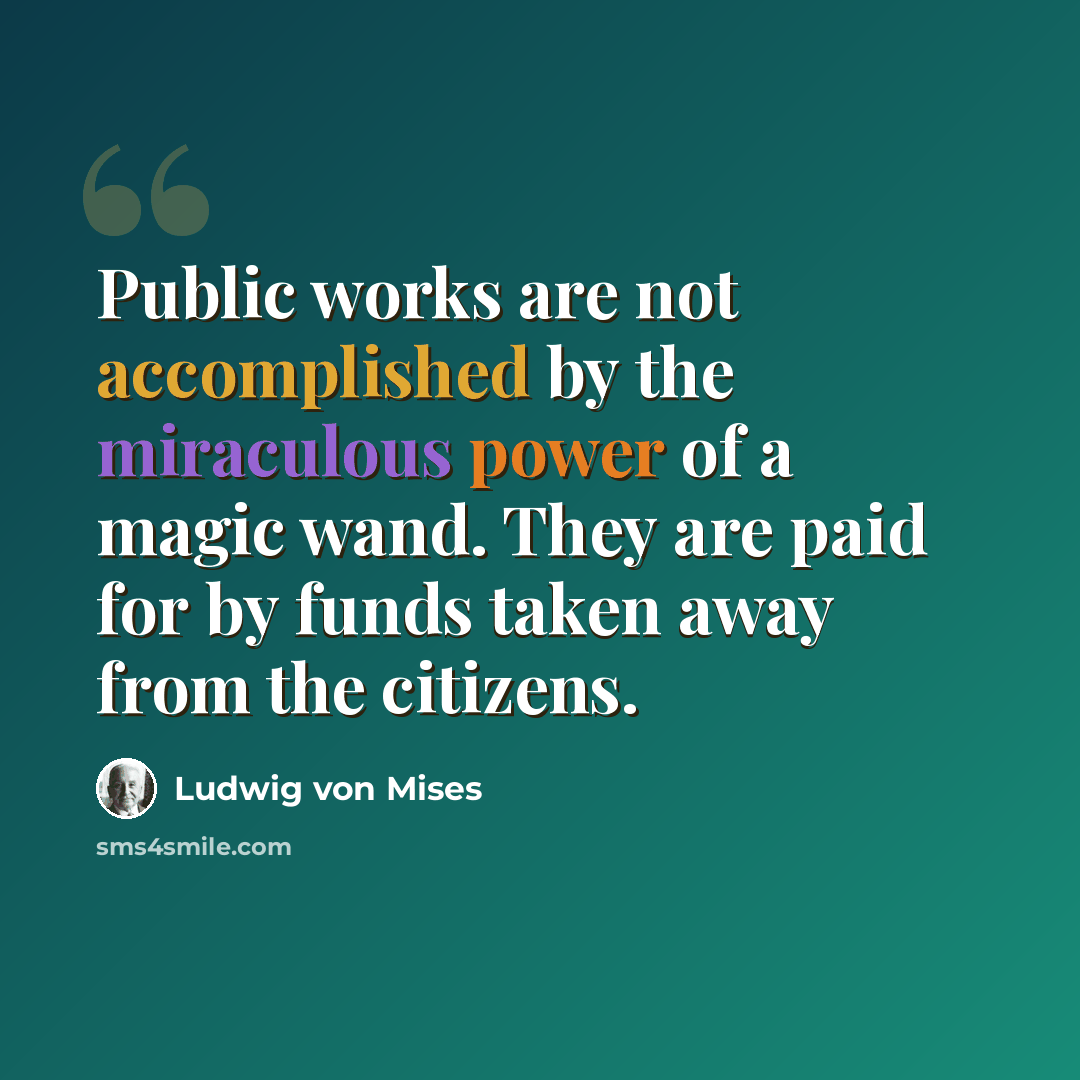 “Public works are not accomplished by the miraculous power of a magic wand. They are paid for by funds taken away from the citizens.” quote by Ludwig von Mises