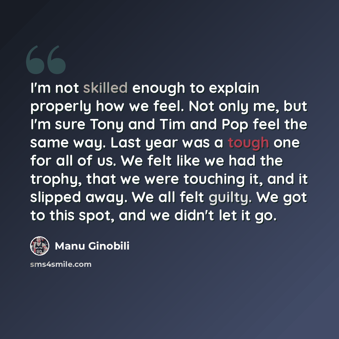“I'm not skilled enough to explain properly how we feel. Not only me, but I'm sure Tony and Tim and Pop feel the same way. Last year was a tough one for all of us. We felt like we had the trophy, that we were touching it, and it slipped away. We all felt guilty. We got to this spot, and we didn't…” quote by Manu Ginobili