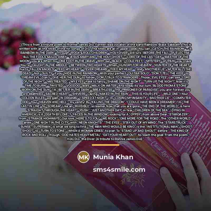 “(This is from a tribute poem to Ronnie James Dio: Former lead vocalist of the band Rainbow, Black Sabbath. This is written with all the titles of the hit songs of DIO. The titles are all in upper case) You can “CATCH THE RAINBOW” – “A RAINBOW IN THE DARK” Through “ROCK & ROLL CHILDREN” “HOLY…” quote by Munia Khan