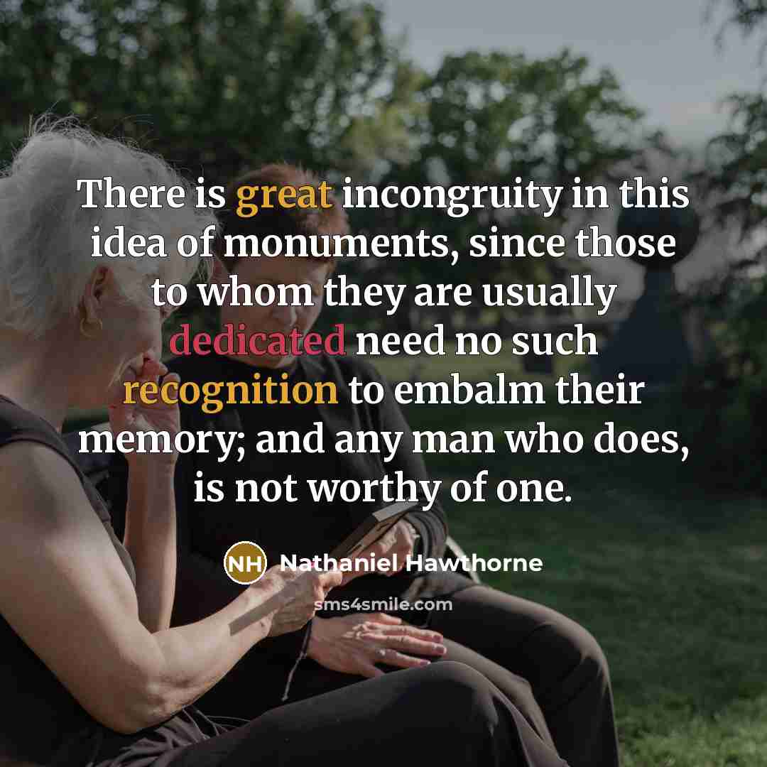 “There is great incongruity in this idea of monuments, since those to whom they are usually dedicated need no such recognition to embalm their memory; and any man who does, is not worthy of one.” quote by Nathaniel Hawthorne